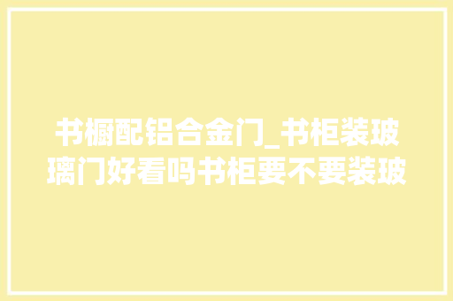 书橱配铝合金门_书柜装玻璃门好看吗书柜要不要装玻璃门有哪些选购留心要点呢