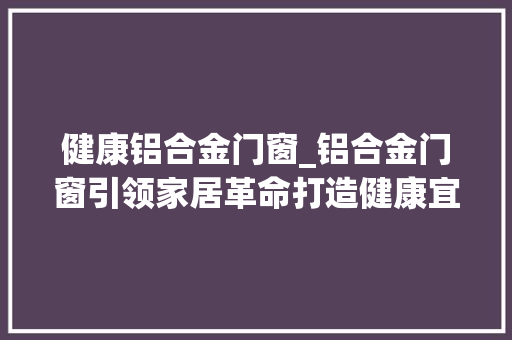 健康铝合金门窗_铝合金门窗引领家居革命打造健康宜居空间