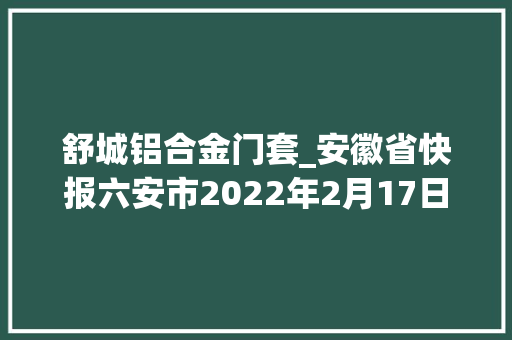 舒城铝合金门套_安徽省快报六安市2022年2月17日第三周拟在建项目累计55项