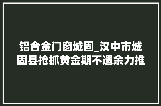 铝合金门窗城固_汉中市城固县抢抓黄金期不遗余力推进项目培植和家当成长