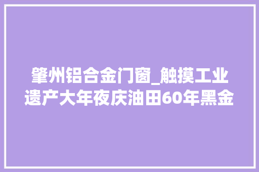 肇州铝合金门窗_触摸工业遗产大年夜庆油田60年黑金故事