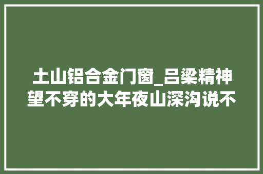 土山铝合金门窗_吕梁精神望不穿的大年夜山深沟说不尽的不屈故事