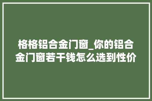 格格铝合金门窗_你的铝合金门窗若干钱怎么选到性价比高的铝合金门窗吗