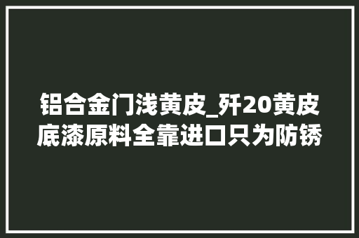 铝合金门浅黄皮_歼20黄皮底漆原料全靠进口只为防锈并而非涂装