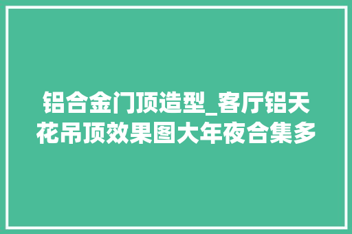 铝合金门顶造型_客厅铝天花吊顶效果图大年夜合集多种风格不合材料供你遴选