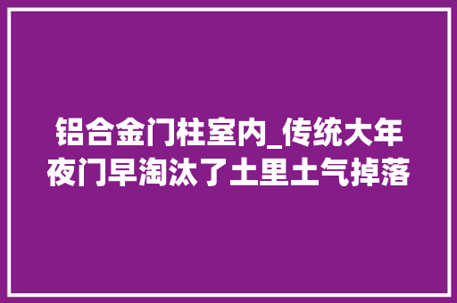 铝合金门柱室内_传统大年夜门早淘汰了土里土气掉落档次按这3个标准选结实又耐看