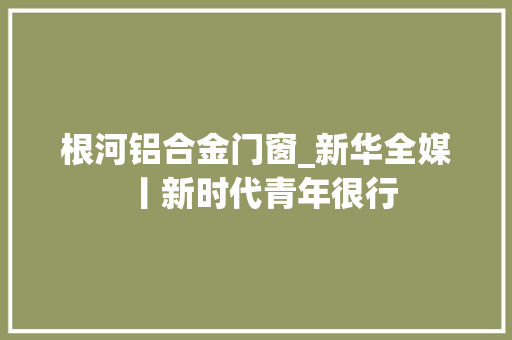 根河铝合金门窗_新华全媒丨新时代青年很行