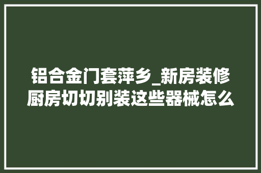 铝合金门套萍乡_新房装修厨房切切别装这些器械怎么装修可以让房子快速入住