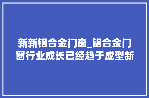 新新铝合金门窗_铝合金门窗行业成长已经趋于成型新零售或许是条前程