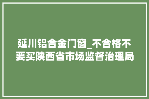 延川铝合金门窗_不合格不要买陕西省市场监督治理局通知布告→