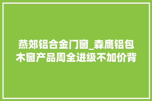燕郊铝合金门窗_森鹰铝包木窗产品周全进级不加价背后逻辑竟是这样
