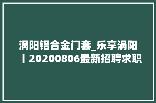 涡阳铝合金门套_乐享涡阳丨20200806最新招聘求职二手交易房屋信息
