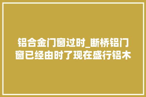 铝合金门窗过时_断桥铝门窗已经由时了现在盛行铝木门窗有什么差异