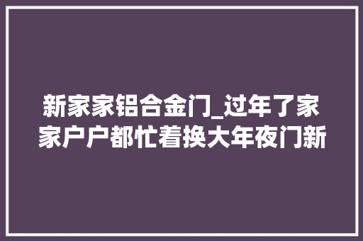 新家家铝合金门_过年了家家户户都忙着换大年夜门新的一年新气候铝合金大年夜门走起来