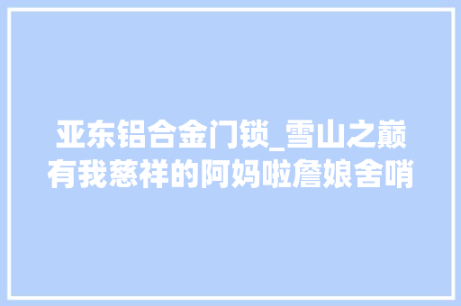 亚东铝合金门锁_雪山之巅有我慈祥的阿妈啦詹娘舍哨所跨越40载的深情与力量
