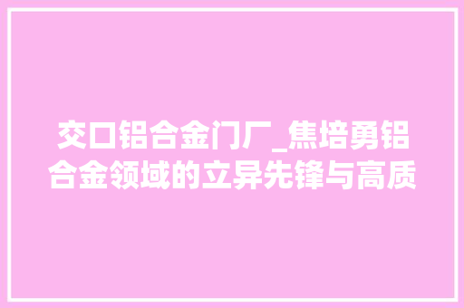 交口铝合金门厂_焦培勇铝合金领域的立异先锋与高质量成长推动者