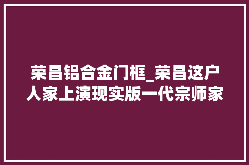 荣昌铝合金门框_荣昌这户人家上演现实版一代宗师家传缠丝拳源自武当