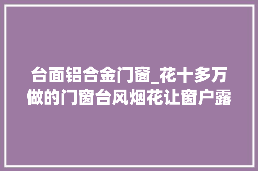台面铝合金门窗_花十多万做的门窗台风烟花让窗户露原形出现漏雨真是打脸