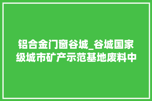 铝合金门窗谷城_谷城国家级城市矿产示范基地废料中寻宝矿产无中生有