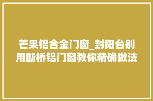 芒果铝合金门窗_封阳台别用断桥铝门窗教你精确做法保温又隔热真好用