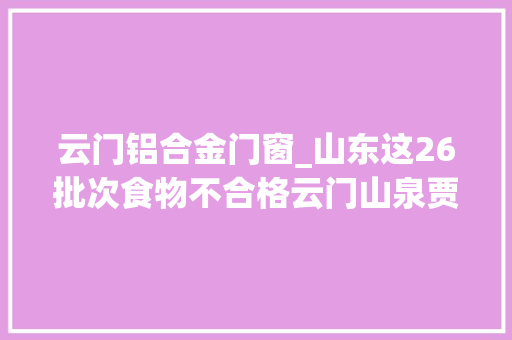 云门铝合金门窗_山东这26批次食物不合格云门山泉贾姥爷食物等上黑榜