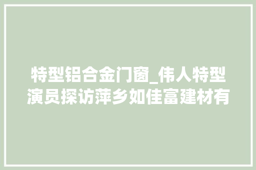 特型铝合金门窗_伟人特型演员探访萍乡如佳富建材有限公司高端铝合金门窗