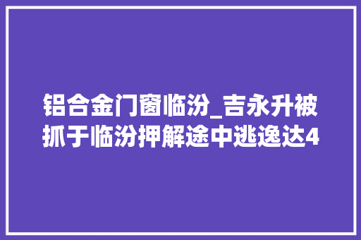 铝合金门窗临汾_吉永升被抓于临汾押解途中逃逸达4年曾两度入狱刑期累超23年