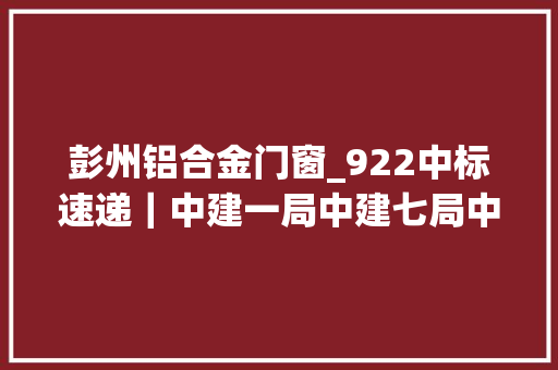 彭州铝合金门窗_922中标速递｜中建一局中建七局中交中国能建等共11标