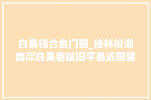 白果铝合金门窗_桂林榕湖南岸白果巷破旧平易近国建筑身份确定相关人士正积极开展修缮保护工作
