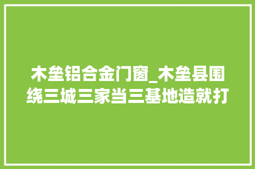 木垒铝合金门窗_木垒县围绕三城三家当三基地造就打造特色家当集群