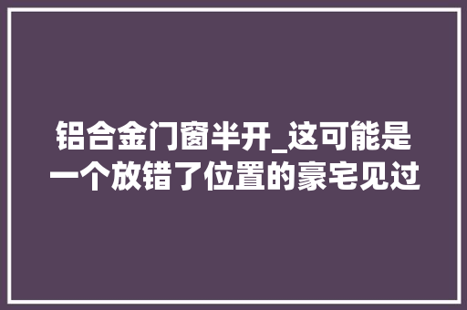 铝合金门窗半开_这可能是一个放错了位置的豪宅见过这个项目的人这么说
