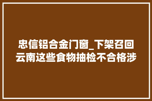 忠信铝合金门窗_下架召回云南这些食物抽检不合格涉及卤肉豆芽土豆片