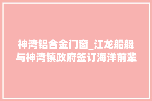 神湾铝合金门窗_江龙船艇与神湾镇政府签订海洋前辈船艇智能制造项目投资合作协议书总投资35亿元