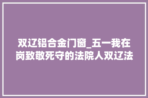 双辽铝合金门窗_五一我在岗致敬死守的法院人双辽法院干警五一时期出警办案受到好评