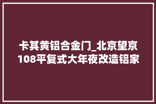 卡其黄铝合金门_北京望京108平复式大年夜改造铝家居安装完成即刻入住