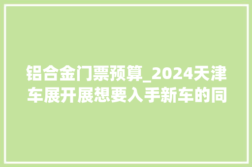 铝合金门票预算_2024天津车展开展想要入手新车的同伙可以领门票啦