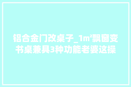 铝合金门改桌子_1㎡飘窗变书桌兼具3种功能老婆这操作太神了