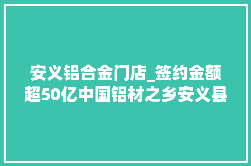 安义铝合金门店_签约金额超50亿中国铝材之乡安义县迎兔年开门红