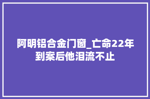 阿明铝合金门窗_亡命22年到案后他泪流不止