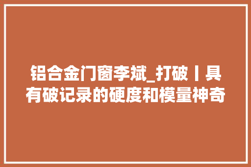 铝合金门窗李斌_打破丨具有破记录的硬度和模量神奇的高熵玻璃打破技能壁垒