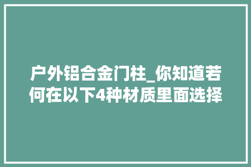 户外铝合金门柱_你知道若何在以下4种材质里面选择合适的别墅围墙庭院大年夜门吗