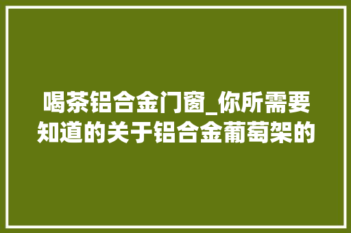 喝茶铝合金门窗_你所需要知道的关于铝合金葡萄架的事