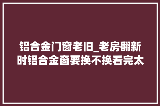 铝合金门窗老旧_老房翻新时铝合金窗要换不换看完太后悔当初舍不得花钱做错了
