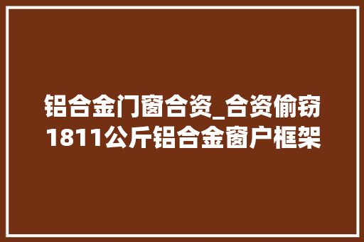 铝合金门窗合资_合资偷窃1811公斤铝合金窗户框架南昌这对石友双双被判刑
