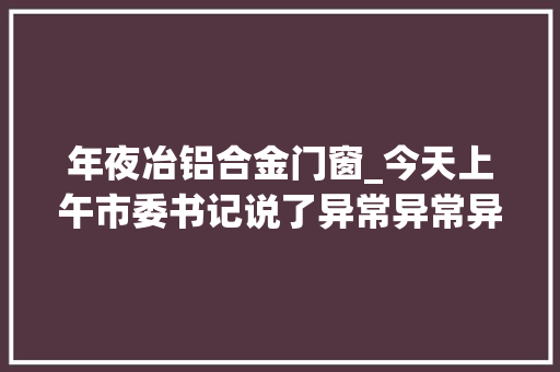 年夜冶铝合金门窗_今天上午市委书记说了异常异常异常异常重要的一句话…