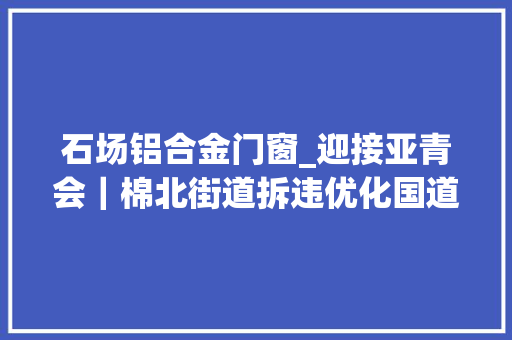 石场铝合金门窗_迎接亚青会｜棉北街道拆违优化国道情形