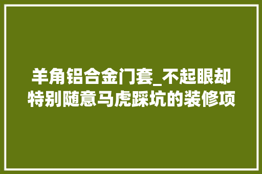 羊角铝合金门套_不起眼却特别随意马虎踩坑的装修项目门套