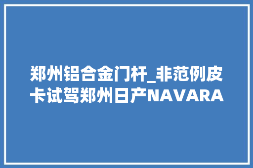 郑州铝合金门杆_非范例皮卡试驾郑州日产NAVARA纳瓦拉