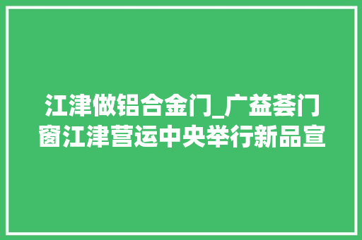 江津做铝合金门_广益荟门窗江津营运中央举行新品宣告会创作创造轻奢时尚家居生活