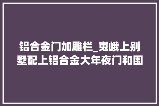 铝合金门加雕栏_嵬峨上别墅配上铝合金大年夜门和围栏效果杠杠的